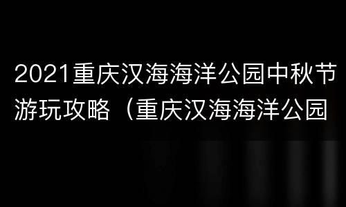 2021重庆汉海海洋公园中秋节游玩攻略（重庆汉海海洋公园开放时间）