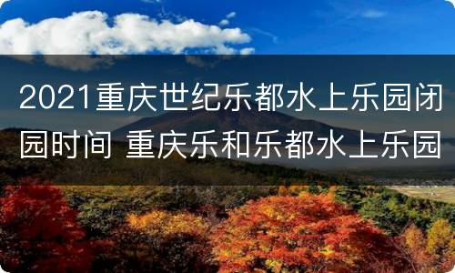 2021重庆世纪乐都水上乐园闭园时间 重庆乐和乐都水上乐园开放时间