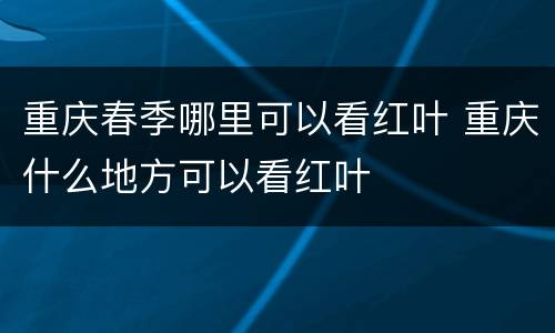 重庆春季哪里可以看红叶 重庆什么地方可以看红叶