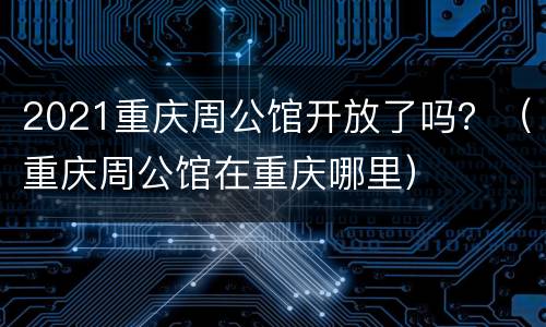 2021重庆周公馆开放了吗？（重庆周公馆在重庆哪里）