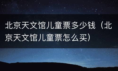北京天文馆儿童票多少钱（北京天文馆儿童票怎么买）