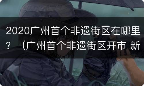 2020广州首个非遗街区在哪里？（广州首个非遗街区开市 新闻）