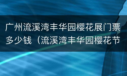 广州流溪湾丰华园樱花展门票多少钱（流溪湾丰华园樱花节）