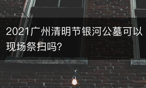 2021广州清明节银河公墓可以现场祭扫吗？