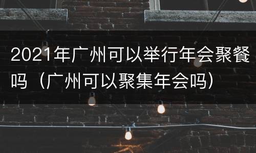 2021年广州可以举行年会聚餐吗（广州可以聚集年会吗）