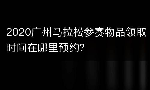 2020广州马拉松参赛物品领取时间在哪里预约？