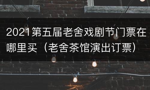 2021第五届老舍戏剧节门票在哪里买（老舍茶馆演出订票）