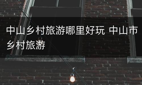 中山乡村旅游哪里好玩 中山市乡村旅游