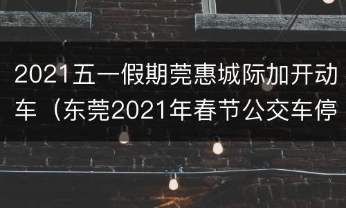 2021五一假期莞惠城际加开动车（东莞2021年春节公交车停运吗）