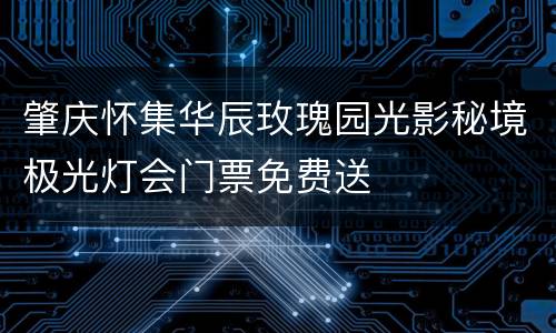 肇庆怀集华辰玫瑰园光影秘境极光灯会门票免费送