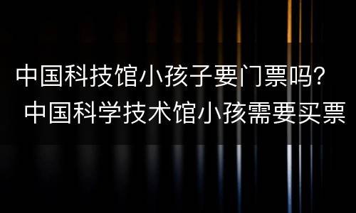 中国科技馆小孩子要门票吗？ 中国科学技术馆小孩需要买票吗