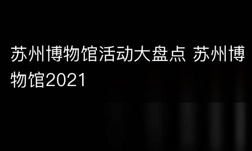 苏州博物馆活动大盘点 苏州博物馆2021