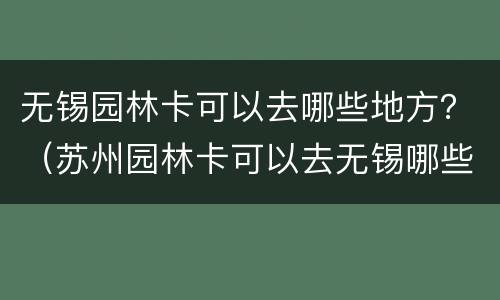 无锡园林卡可以去哪些地方？（苏州园林卡可以去无锡哪些地方）