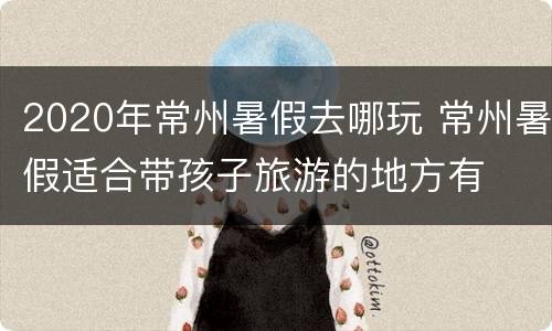 2020年常州暑假去哪玩 常州暑假适合带孩子旅游的地方有