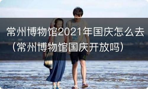常州博物馆2021年国庆怎么去（常州博物馆国庆开放吗）