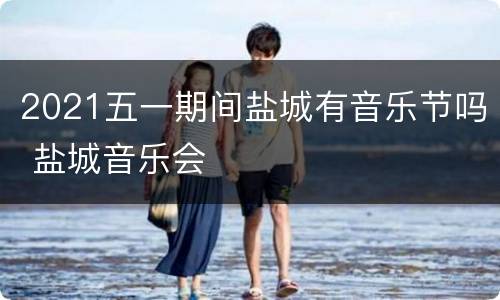 2021五一期间盐城有音乐节吗 盐城音乐会