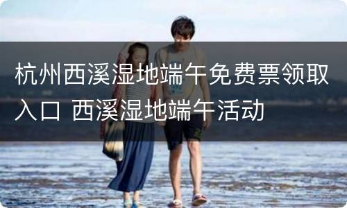 杭州西溪湿地端午免费票领取入口 西溪湿地端午活动