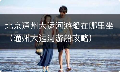 北京通州大运河游船在哪里坐（通州大运河游船攻略）