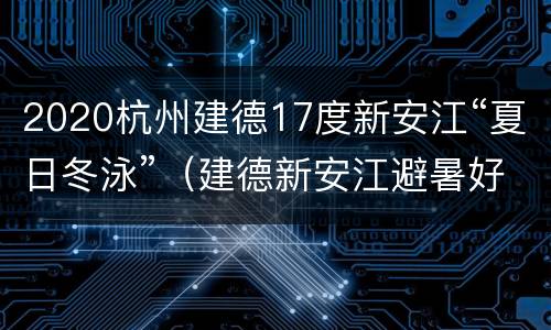 2020杭州建德17度新安江“夏日冬泳”（建德新安江避暑好吗?）