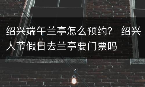 绍兴端午兰亭怎么预约？ 绍兴人节假日去兰亭要门票吗