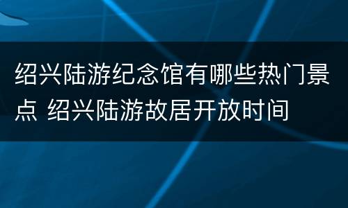 绍兴陆游纪念馆有哪些热门景点 绍兴陆游故居开放时间
