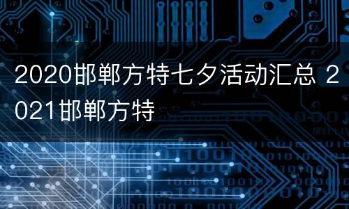 2020邯郸方特七夕活动汇总 2021邯郸方特