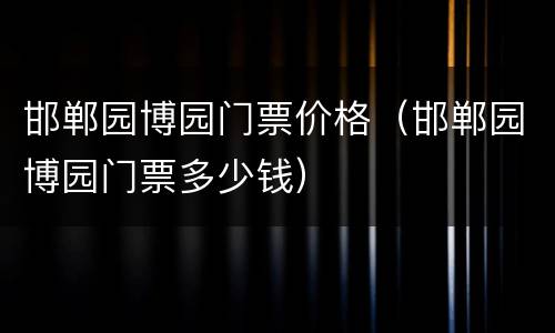 邯郸园博园门票价格（邯郸园博园门票多少钱）