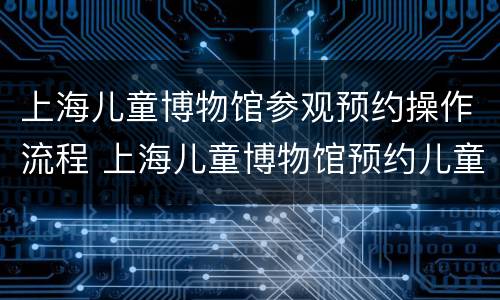 上海儿童博物馆参观预约操作流程 上海儿童博物馆预约儿童门票