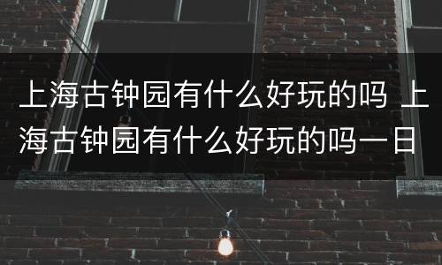 上海古钟园有什么好玩的吗 上海古钟园有什么好玩的吗一日游