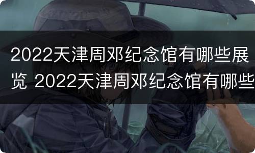 2022天津周邓纪念馆有哪些展览 2022天津周邓纪念馆有哪些展览