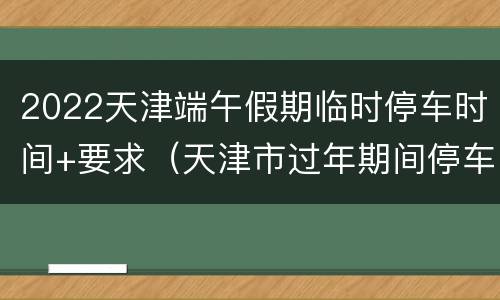2022天津端午假期临时停车时间+要求（天津市过年期间停车）