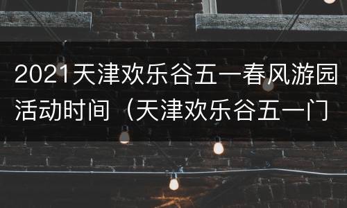 2021天津欢乐谷五一春风游园活动时间（天津欢乐谷五一门票价格）