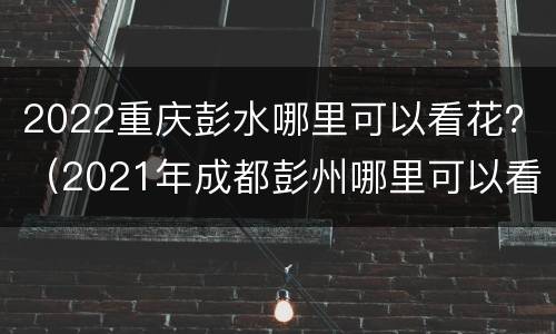 2022重庆彭水哪里可以看花？（2021年成都彭州哪里可以看花）