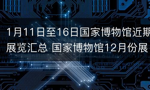 1月11日至16日国家博物馆近期展览汇总 国家博物馆12月份展览