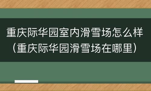 重庆际华园室内滑雪场怎么样（重庆际华园滑雪场在哪里）