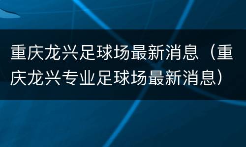 重庆龙兴足球场最新消息（重庆龙兴专业足球场最新消息）