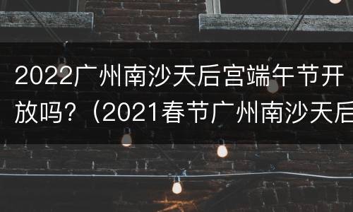 2022广州南沙天后宫端午节开放吗?（2021春节广州南沙天后宫）