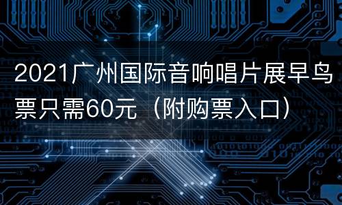 2021广州国际音响唱片展早鸟票只需60元（附购票入口）