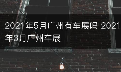 2021年5月广州有车展吗 2021年3月广州车展
