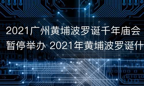 2021广州黄埔波罗诞千年庙会暂停举办 2021年黄埔波罗诞什么时候