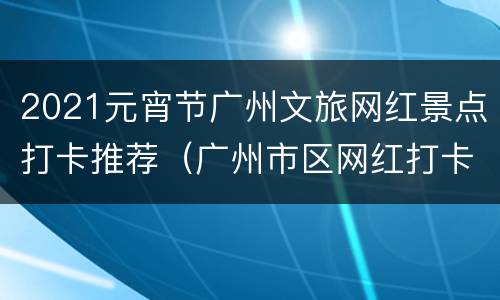 2021元宵节广州文旅网红景点打卡推荐（广州市区网红打卡景点）