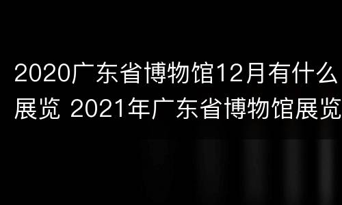 2020广东省博物馆12月有什么展览 2021年广东省博物馆展览信息