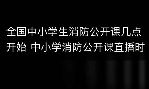 全国中小学生消防公开课几点开始 中小学消防公开课直播时间