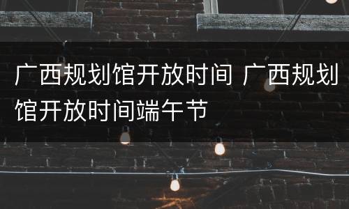 广西规划馆开放时间 广西规划馆开放时间端午节