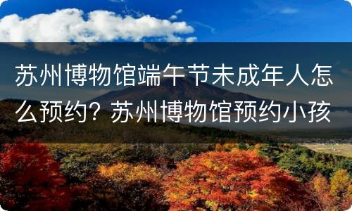 苏州博物馆端午节未成年人怎么预约? 苏州博物馆预约小孩可以跟着家长进吗