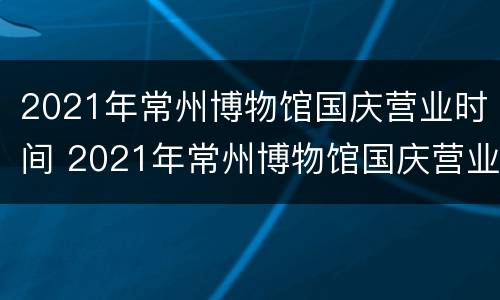 2021年常州博物馆国庆营业时间 2021年常州博物馆国庆营业时间表