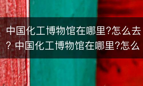 中国化工博物馆在哪里?怎么去? 中国化工博物馆在哪里?怎么去啊