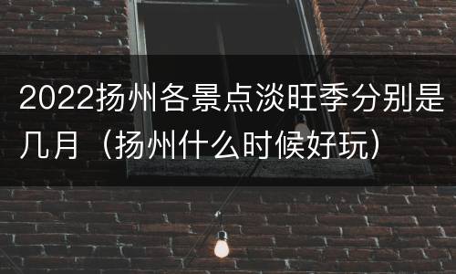 2022扬州各景点淡旺季分别是几月（扬州什么时候好玩）