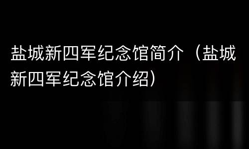 盐城新四军纪念馆简介（盐城新四军纪念馆介绍）