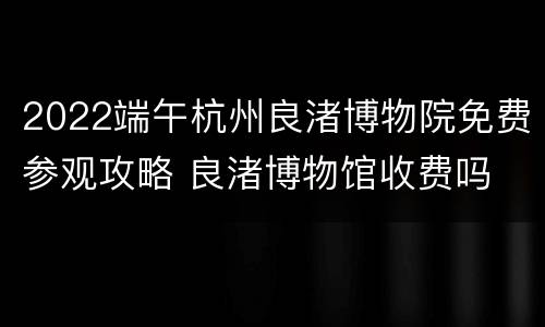 2022端午杭州良渚博物院免费参观攻略 良渚博物馆收费吗